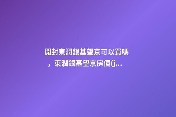 開封東潤銀基望京可以買嗎，東潤銀基望京房價(jià)是多少？